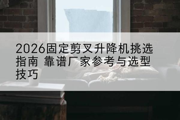 灵石固定剪叉升降机厂家推荐-2026固定剪叉升降机挑选指南 靠谱厂家参考与选型技巧