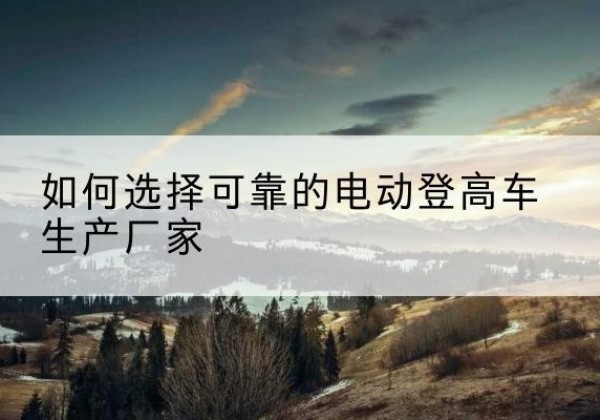 灵石电动登高车厂家-如何选择可靠的电动登高车生产厂家