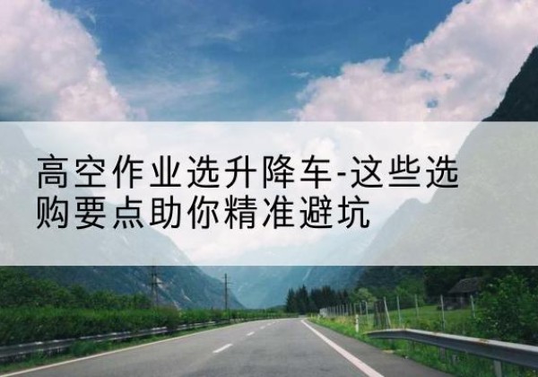 灵石升降车厂家-高空作业选升降车-这些选购要点助你*避坑