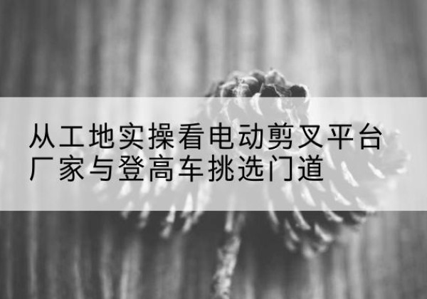 灵石电动剪叉升降平台厂家-从工地实操看电动剪叉平台厂家与登高车挑选门道