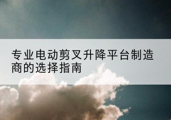 灵石电动剪叉升降平台厂家-专业电动剪叉升降平台制造商的选择指南